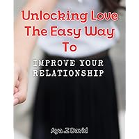 Unlocking Love: The Easy Way to Improve Your Relationship: Enhance Your Love Life with Simple Tips and Techniques for Better Relationships