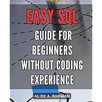 Easy SQL guide for beginners without coding experience: Simple SQL Mastery: Unlock the Power of Databases with this Hands-on Step-by-Step Guide