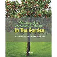 Planting And Harvesting Plants In The Garden: The Ultimate Guide To Planting and Tending Small Trees And Vegetables in Gardens and Containers