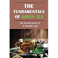 The Fundamentals Of Green Tea: The Natural Secret To A Healthier Life: The Truth About Green Tea