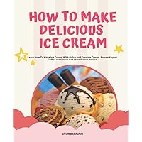 How To Make Delicious Ice Cream: Classic Recipes for Ice Cream, Sorbet, Italian Ice, Frozen Yogurt, Coffee Ice Cream . Many Lovely Frozen Treat And Great To Make For The Family