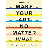Make Your Art No Matter What: Moving Beyond Creative Hurdles Make Your Art No Matter What: Moving Beyond Creative Hurdles