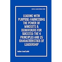 Leading With Purpose: Harnessing The Power of Mindsets & Behaviours For Success: The 4 Principles and 25 Characteristics of Leadership