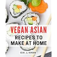 Vegan Asian Recipes To Make At Home: Delicious Plant-based Delicacies: Unlock The Hidden Flavors of Asian Cuisine with Exquisite Home Cooked Meals