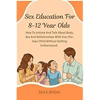 Sex Education For 8-12 Year Olds: How To Initiate And Talk About Body, Sex And Relationships With Your Pre-teen Child Without Getting Embarrassed Sex Education For 8-12 Year Olds: How To Initiate And Talk About Body, Sex And Relationships With Your Pre-teen Child Without Getting Embarrassed Paperback Kindle