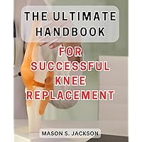 The Ultimate Handbook for Successful Knee Replacement: The Essential Guide to Achieving Victory in Knee Replacement Surgery - Unlocking Success Secrets for Lasting Results