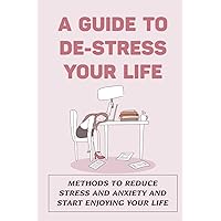 A Guide To De-Stress Your Life: Methods To Reduce Stress And Anxiety And Start Enjoying Your Life: Ways To De-Stress Your Life