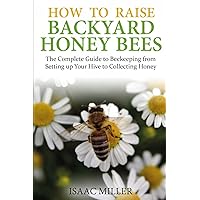 How to Raise Backyard Honey Bees: The Complete Guide to Beekeeping from Setting up Your Hive to Collecting Honey How to Raise Backyard Honey Bees: The Complete Guide to Beekeeping from Setting up Your Hive to Collecting Honey Paperback Kindle
