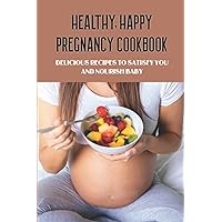 Healthy, Happy Pregnancy Cookbook: Delicious Recipes To Satisfy You And Nourish Baby