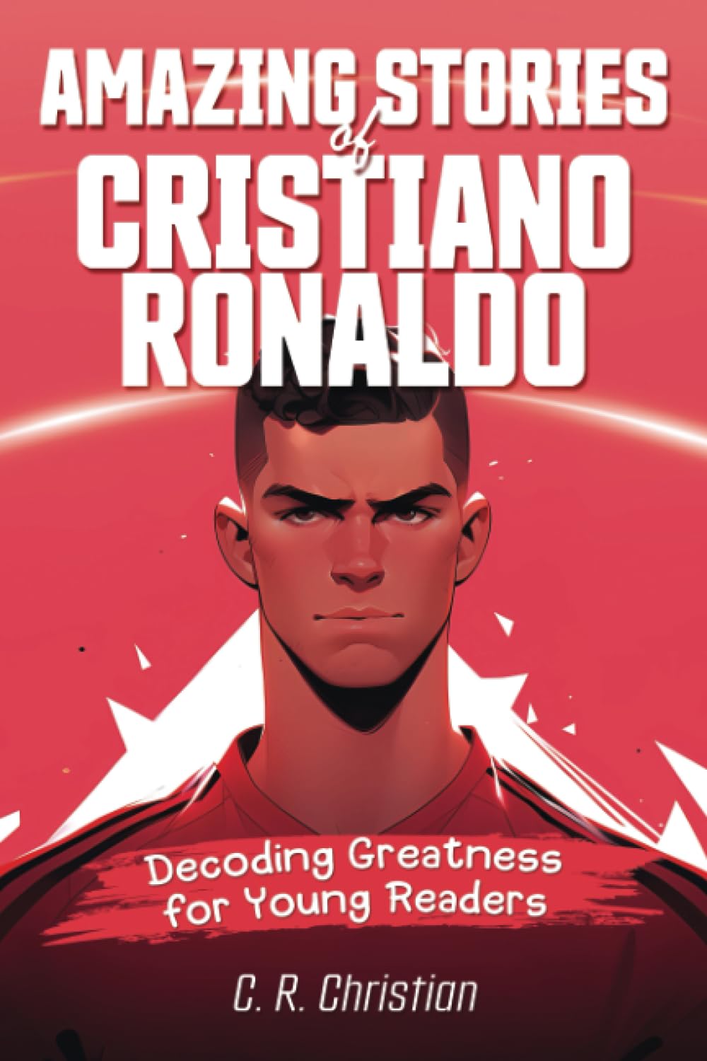 Amazing Stories of Cristiano Ronaldo: Decoding Greatness for Young Readers (A Biography of One of the World's Greatest Soccer Legends for Kids and ... Stories of the Greatest Inspirational People)