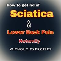 How to get rid of Sciatica and Lower Back pain naturally without exercises How to get rid of Sciatica and Lower Back pain naturally without exercises Kindle Paperback