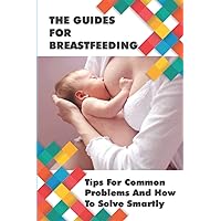 The Guides For Breastfeeding: Tips For Common Problems And How To Solve Smartly: Breastfeeding Tips For New Mothers