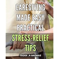 Caregiving Made Easy: Practical Stress-Relief Tips: Find Peace in the Chaos of Caregiving with These Practical Stress-Relief Techniques.