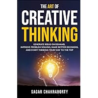 The Art Of Creative Thinking: Generate Ideas on Demand, Improve Problem Solving, Make Better Decisions, and Start Thinking Your Way to the Top