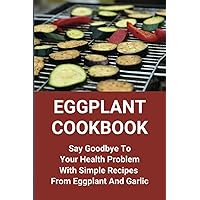 Eggplant Cookbook: Say Goodbye To Your Health Problem With Simple Recipes From Eggplant And Garlic