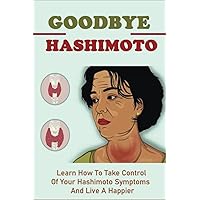 Goodbye Hashimoto: Learn How To Take Control Of Your Hashimoto Symptoms And Live A Happier