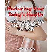 Nurturing Your Baby's Health: A Must-Have Guide for Expectant Mothers: Healthy Baby, Happy Mom: Expert Tips for Expectant Mothers to Nourish their Newborns