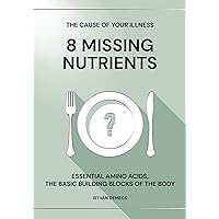 THE CAUSE OF YOUR ILLNESS: 8 MISSING NUTRIENTS: ESSENTIAL AMINO ACIDS, THE BASIC BUILDING BLOCKS OF THE BODY