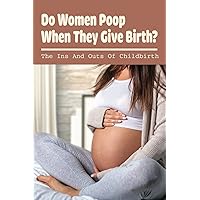 Do Women Poop When They Give Birth?: The Ins And Outs Of Childbirth: How To Let Go Of The Fear Of Pooping During Labour