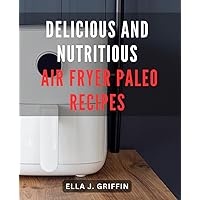 Delicious and Nutritious Air Fryer Paleo Recipes: Revitalize Your Health with Lip-Smacking Paleo Recipes, Perfectly Prepared using the Air Fryer