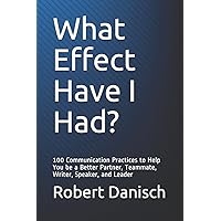 What Effect Have I Had?: 100 Communication Practices to Help You be a Better Partner, Teammate, Writer, Speaker, and Leader