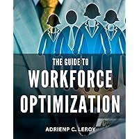 The Guide To Workforce Optimization: Discover the Proven Strategies to Effectively Manage Your Workforce, from Recruitment to Retirement, and Propel Your Business to New Heights