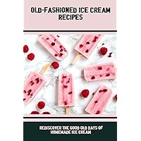 Old-Fashioned Ice Cream Recipes: Rediscover The Good Old Days Of Homemade Ice Cream