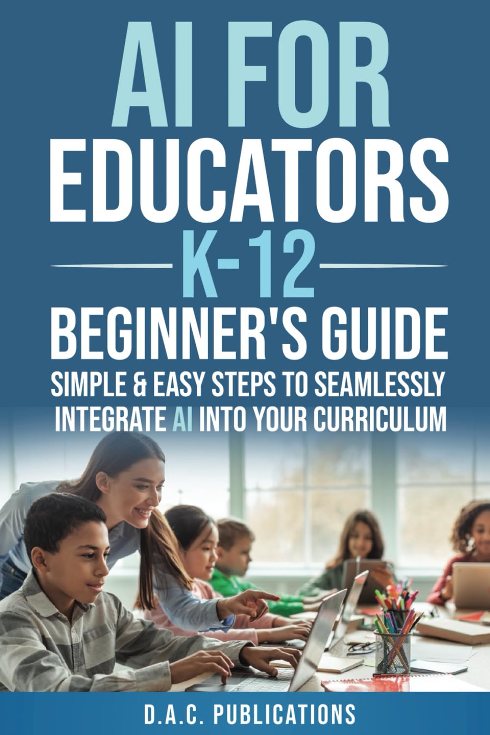 AI FOR EDUCATORS K-12— BEGINNER’S GUIDE: SIMPLE & EASY STEPS TO SEAMLESSLY INTEGRATE AI INTO CURRICULUM, SUPERCHARGE STUDENT ENGAGEMENT, BUILD A FUTURE-READY CLASSROOM, & IGNITE STUDENT EXCITEMENT