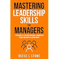Mastering Leadership Skills For Managers: 7 Effective Strategies To Lead With Confidence, Communicate Clearly, And Create A Lasting Impact