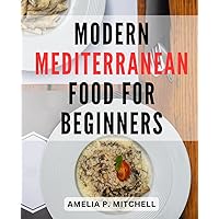 Modern Mediterranean Food For Beginners: A Delicious Journey for Beginners-| Explore Mediterranean-Cuisine with Easy Recipes for-Every Meal, Including Breakfast, Dinner, and Desserts