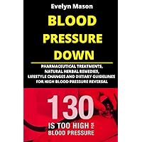 BLOOD PRESSURE DOWN: PHARMACEUTICAL TREATMENTS, NATURAL HERBAL REMEDIES, LIFESTYLE CHANGES AND DIETARY GUIDELINES FOR HIGH BLOOD PRESSURE REVERSAL