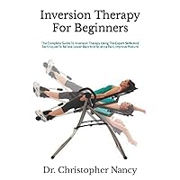Inversion Therapy For Beginners: The Complete Guide To Inversion Therapy Using The Expert Skills And Techniques To Relieve Lower Back And Sciatica Pain, Improve Posture
