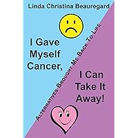 I Gave Myself Cancer, I Can Take It Away!: Alternatives Brought Me Back To Life I Gave Myself Cancer, I Can Take It Away!: Alternatives Brought Me Back To Life Paperback Hardcover