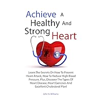 Achieve A Healthy And Strong Heart: Learn The Secrets On How To Prevent Heart Attack, How To Reduce High Blood Pressure, Plus, Discover The Types Of Heart ... Exercises And Excellent Cholesterol Plan!