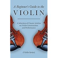 A Beginner's Guide to the Violin - A Selection of Classic Articles on Violin Construction and Performance (Violin Series) A Beginner's Guide to the Violin - A Selection of Classic Articles on Violin Construction and Performance (Violin Series) Paperback