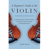 A Beginner's Guide to the Violin - A Selection of Classic Articles on Violin Construction and Performance (Violin Series)