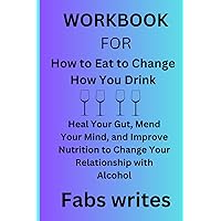 WorkBook for How to Eat to Change How You Drink: Heal Your Gut, Mend Your Mind, and Improve Nutrition to Change Your Relationship with Alcohol