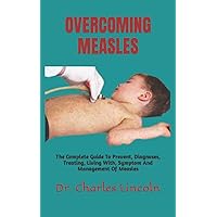 OVERCOMING MEASLES: The Complete Guide To Prevent, Diagnoses, Treating, Living With, Symptom And Management Of Measles