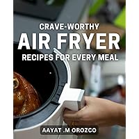 Crave-Worthy Air Fryer Recipes for Every Meal: Delicious and Nutritious Air Fryer Dishes to Satisfy Your Cravings