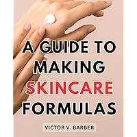 A Guide To Making Skincare Formulas: Crafting Your Personalized, All-Natural Skincare Products at Home with Step-by-Step Recipes, Tips, and Techniques for Radiant Skin Health and Beauty
