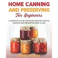 Home Canning and Preserving for Beginners: A Complete Step by Step Guide. Freezing, Drying, Canning and Preserving food in Jars