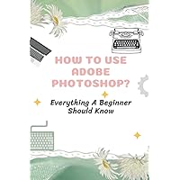 How To Use Adobe Photoshop?: Everything A Beginner Should Know: Step-By-Step Photoshop Tutorials For Beginners