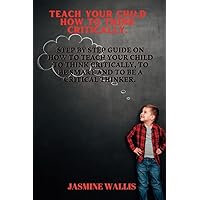 TEACH YOUR CHILD HOW TO THINK CRITICALLY: Step by Step guide on how to teach your child to think critically, to be smart and to be a critical thinker.