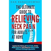 The Ultimate Guide to Relieving Neck Pain for Adults at Home: Explore the History of Neck Pain, All the Major Causes, and Ways to Relieve Pain Without Visiting a Specialist