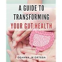 A Guide To Transforming Your Gut Health: Optimize Your Digestive System and Improve Gut Health: A Comprehensive Guide to Achieving a Healthy Gut.