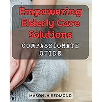 Empowering Elderly Care Solutions: Compassionate Guide: Unlocking Compassionate Solutions for Elderly Care: Expert Guide to Empowerment