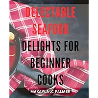 Delectable Seafood Delights for Beginner Cooks: Mouthwatering Seafood Recipes for Novice Chefs - Easy to Follow and Delicious