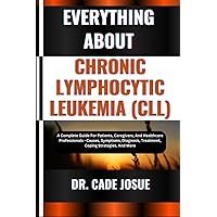 EVERYTHING ABOUT CHRONIC LYMPHOCYTIC LEUKEMIA (CLL): A Complete Guide For Patients, Caregivers, And Healthcare Professionals - Causes, Symptoms, Diagnosis, Treatment, Coping Strategies, And More