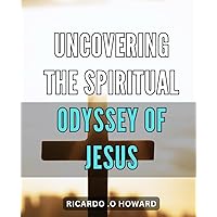 Uncovering the Spiritual Odyssey of Jesus: An Eye-Opening Exploration of the Remarkable Spiritual Journey of Jesus, Revealing Profound Lessons for Our Time.