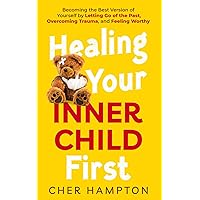 Healing Your Inner Child First: Becoming the Best Version of Yourself by Letting Go of the Past, Overcoming Trauma, and Feeling Worthy (Childhood Trauma Recovery Books)